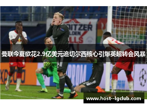 曼联今夏欲花2.9亿美元追切尔西核心引爆英超转会风暴