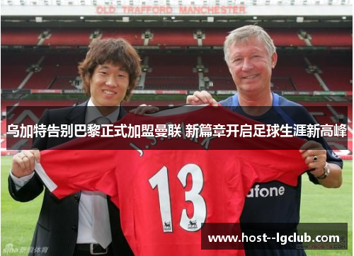 乌加特告别巴黎正式加盟曼联 新篇章开启足球生涯新高峰 乌加特告别巴黎正式加盟曼联 新篇章开启足球生涯新高峰